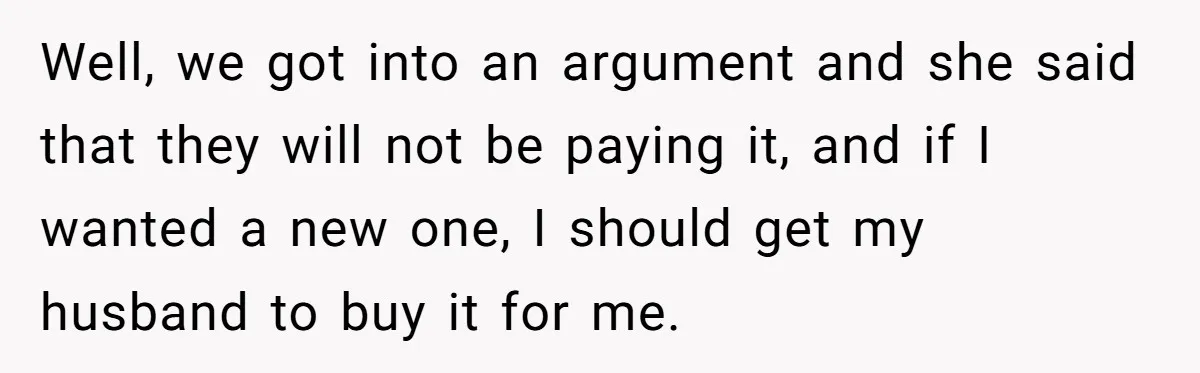 Well, we got into an argument and she said that they will not be paying it, and if I wanted a new one, I should get my husband to buy...