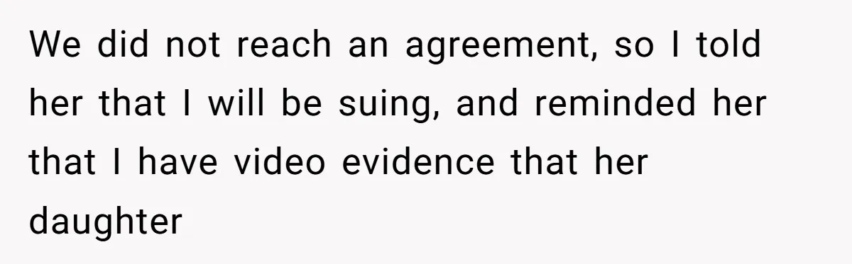 We did not reach an agreement, so I told her that I will be suing, and reminded her that I have video evidence that her daughter