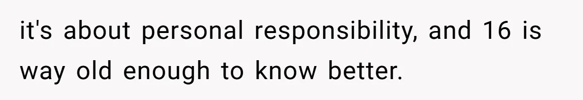 it's about personal responsibility, and 16 is way old enough to know better.