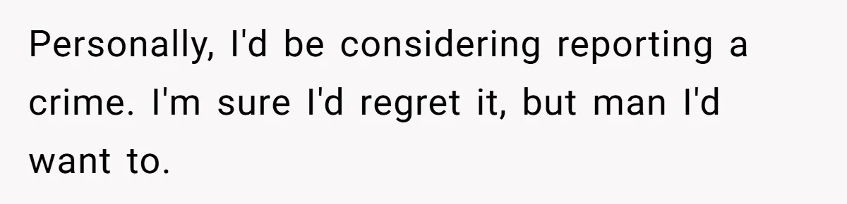Personally, I'd be considering reporting a crime. I'm sure I'd regret it, but man I'd want to.
