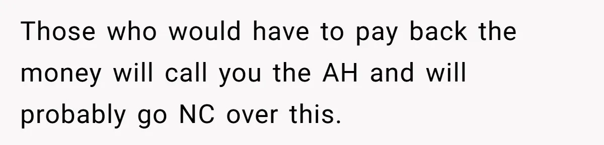 Those who would have to pay back the money will call you the AH and will probably go NC over this.
