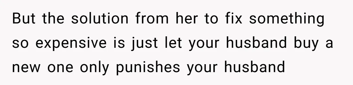 But the solution from her to fix something so expensive is just let your husband buy a new one only punishes your husband