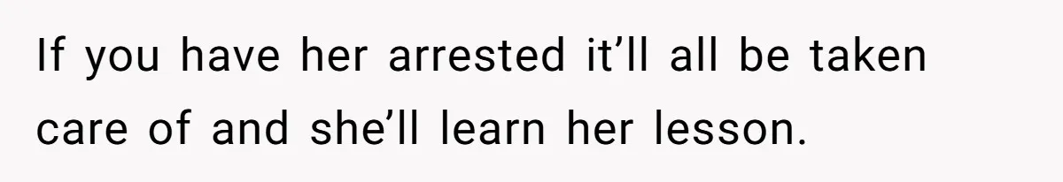 If you have her arrested it’ll all be taken care of and she’ll learn her lesson.