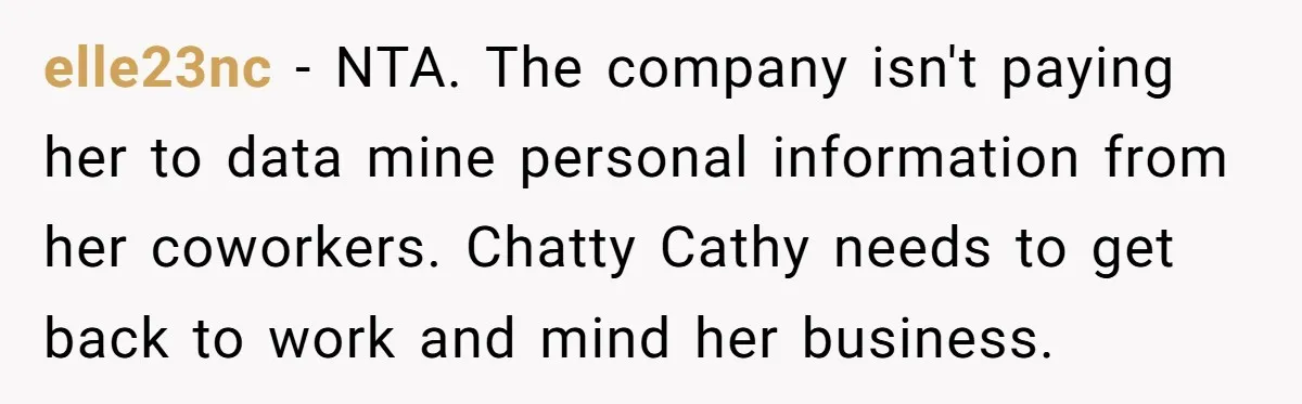 "We Are Not Friends": I Shut Down My Overly Friendly Colleague and Now Everyone Is Mad elle23nc - NTA. The company isn't paying her to data mine personal information from her coworkers. Chatty Cathy needs to get back to work and mind her business.