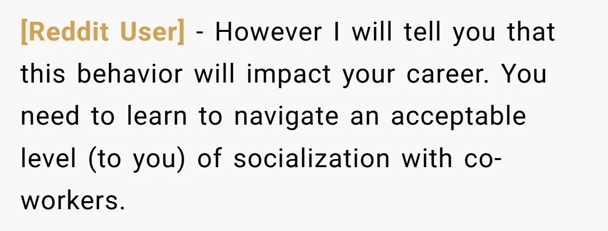 [Reddit User] - However I will tell you that this behavior will impact your career. You need to learn to navigate an acceptable level (to you) of socialization with co-workers.