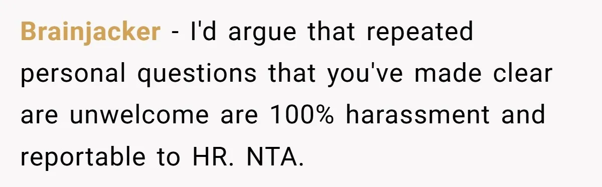 "We Are Not Friends": I Shut Down My Overly Friendly Colleague and Now Everyone Is Mad Brainjacker - I'd argue that repeated personal questions that you've made clear are unwelcome are 100% harassment and reportable to HR. NTA.
