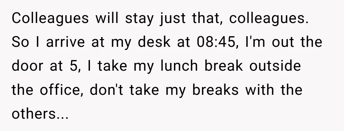 "We Are Not Friends": I Shut Down My Overly Friendly Colleague and Now Everyone Is Mad Colleagues will stay just that, colleagues. So I arrive at my desk at 08:45, I'm out the door at 5, I take my lunch break outside the office, don't take...