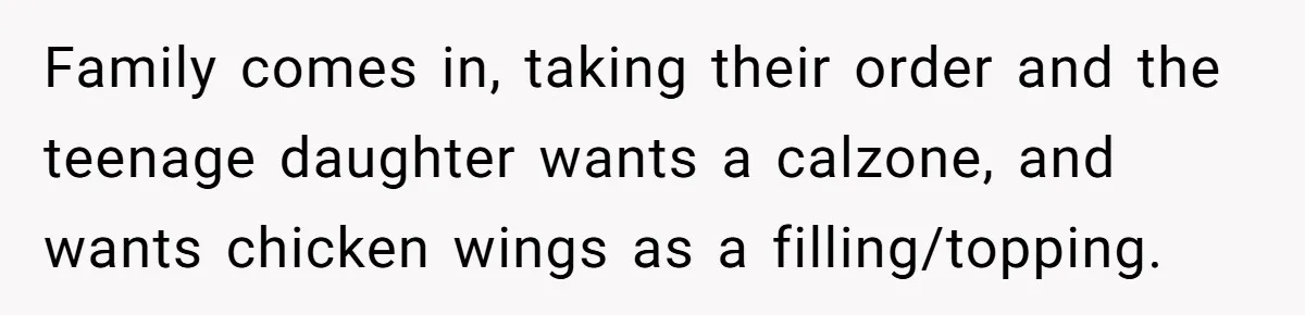Family comes in, taking their order and the teenage daughter wants a calzone, and wants chicken wings as a filling/topping.