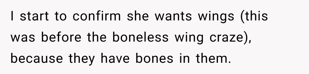I start to confirm she wants wings (this was before the boneless wing craze), because they have bones in them.