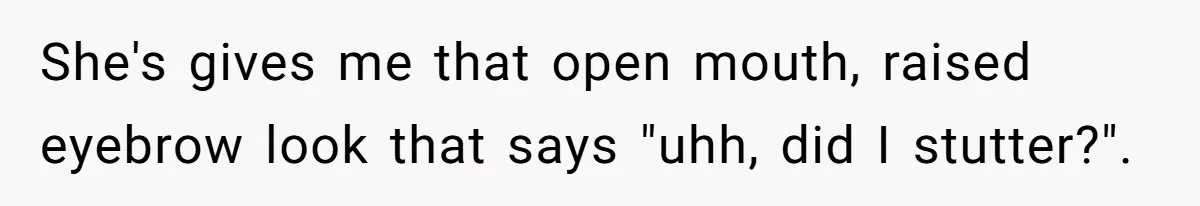 She's gives me that open mouth, raised eyebrow look that says "uhh, did I stutter?".