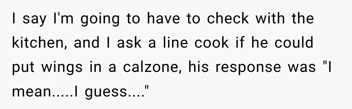 I say I'm going to have to check with the kitchen, and I ask a line cook if he could put wings in a calzone, his response was "I mean.....I...