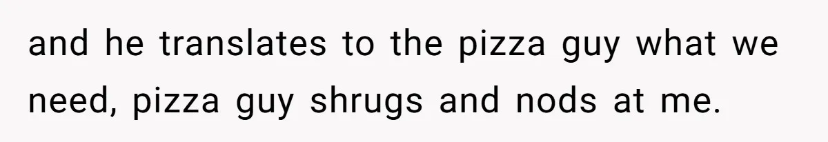 and he translates to the pizza guy what we need, pizza guy shrugs and nods at me.