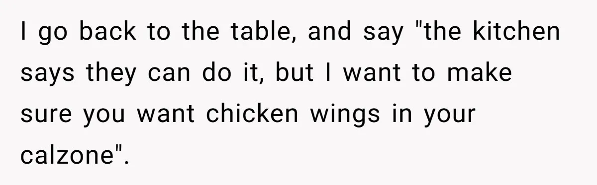 I go back to the table, and say "the kitchen says they can do it, but I want to make sure you want chicken wings in your calzone".