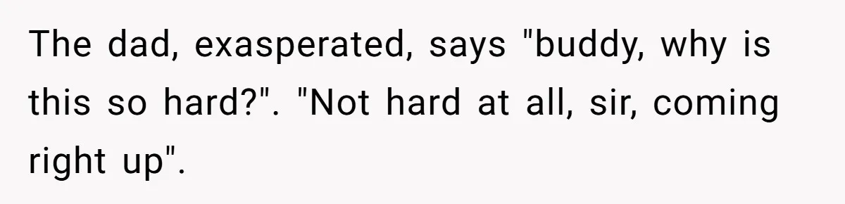 The dad, exasperated, says "buddy, why is this so hard?". "Not hard at all, sir, coming right up".