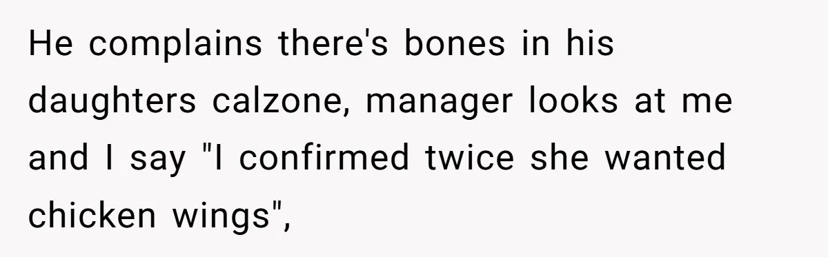He complains there's bones in his daughters calzone, manager looks at me and I say "I confirmed twice she wanted chicken wings",
