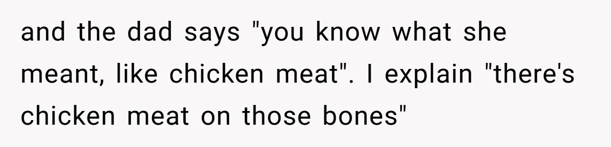 and the dad says "you know what she meant, like chicken meat". I explain "there's chicken meat on those bones"