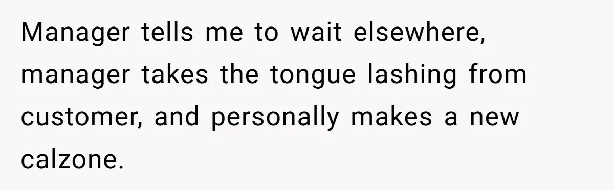 Manager tells me to wait elsewhere, manager takes the tongue lashing from customer, and personally makes a new calzone.