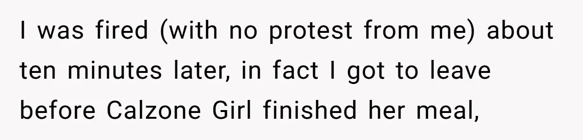 I was fired (with no protest from me) about ten minutes later, in fact I got to leave before Calzone Girl finished her meal,