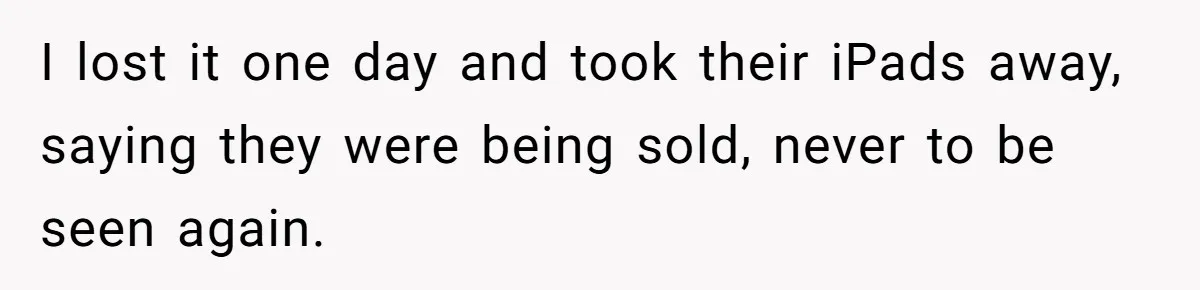 I lost it one day and took their iPads away, saying they were being sold, never to be seen again.
