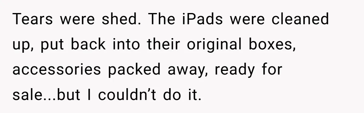 Tears were shed. The iPads were cleaned up, put back into their original boxes, accessories packed away, ready for sale...but I couldn’t do it.