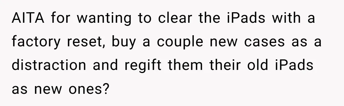 AITA for wanting to clear the iPads with a factory reset, buy a couple new cases as a distraction and regift them their old iPads as new ones?