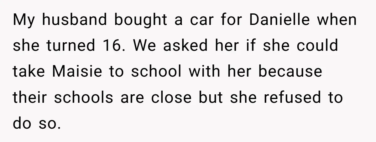 My husband bought a car for Danielle when she turned 16. We asked her if she could take Maisie to school with her because their schools are close but she...