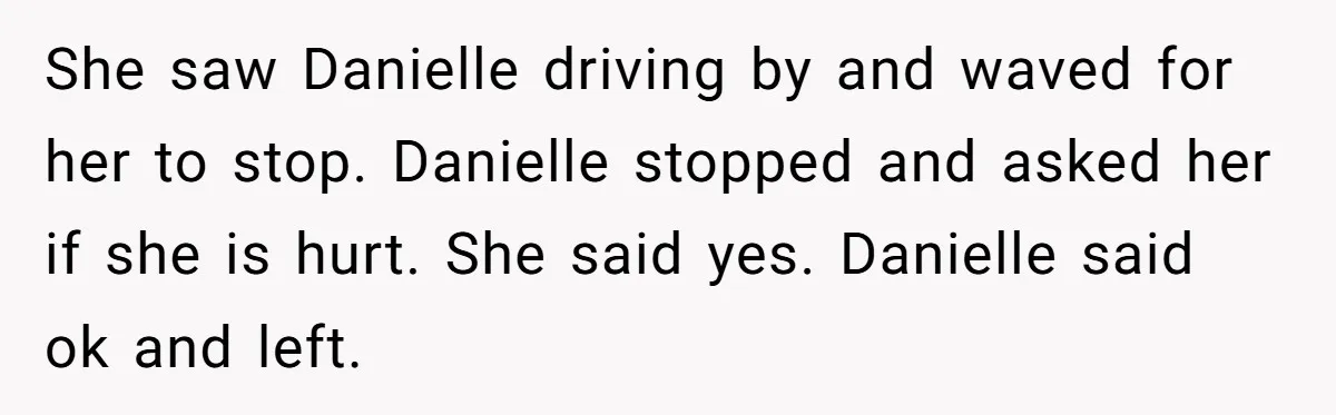 She saw Danielle driving by and waved for her to stop. Danielle stopped and asked her if she is hurt. She said yes. Danielle said ok and left.
