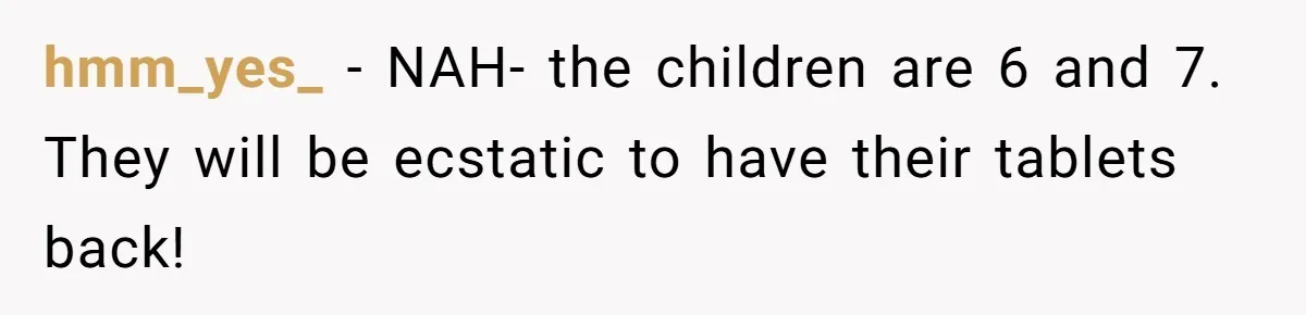 hmm_yes_ − NAH- the children are 6 and 7. They will be ecstatic to have their tablets back!