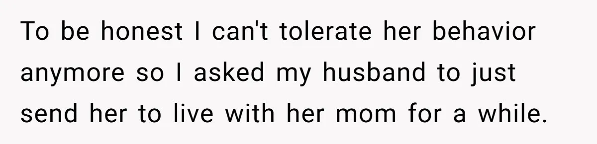 To be honest I can't tolerate her behavior anymore so I asked my husband to just send her to live with her mom for a while.