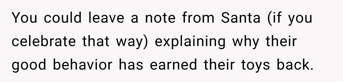 You could leave a note from Santa (if you celebrate that way) explaining why their good behavior has earned their toys back.
