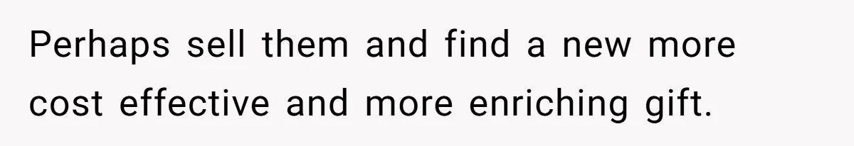 Perhaps sell them and find a new more cost effective and more enriching gift.