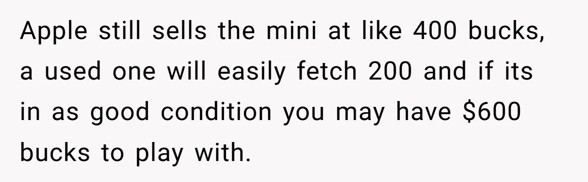 Apple still sells the mini at like 400 bucks, a used one will easily fetch 200 and if its in as good condition you may have $600 bucks to play...