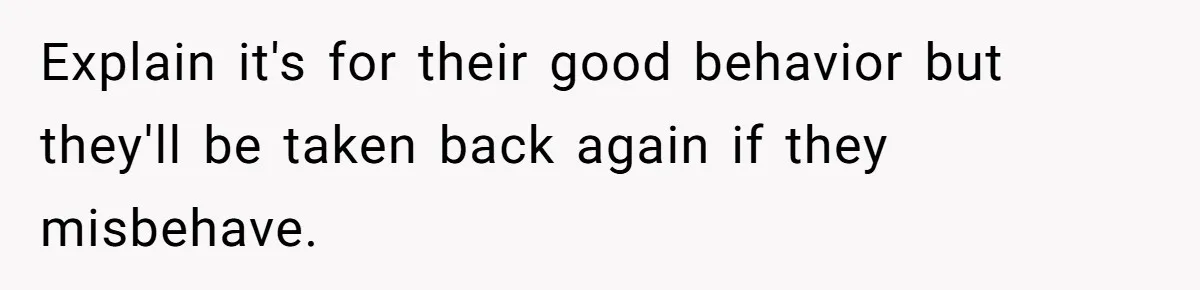 Explain it's for their good behavior but they'll be taken back again if they misbehave.
