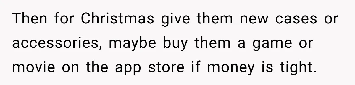 Then for Christmas give them new cases or accessories, maybe buy them a game or movie on the app store if money is tight.