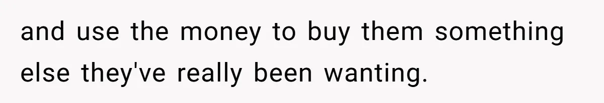 and use the money to buy them something else they've really been wanting.