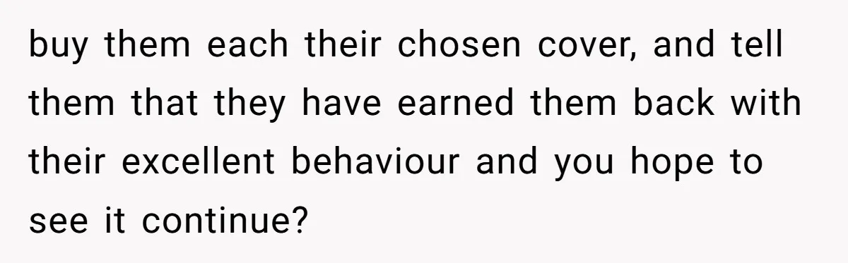 buy them each their chosen cover, and tell them that they have earned them back with their excellent behaviour and you hope to see it continue?