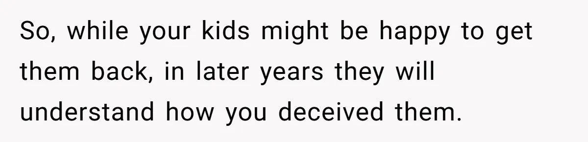 So, while your kids might be happy to get them back, in later years they will understand how you deceived them.
