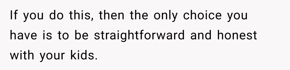 If you do this, then the only choice you have is to be straightforward and honest with your kids.