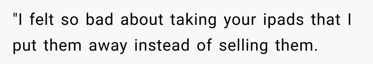 "I felt so bad about taking your ipads that I put them away instead of selling them.