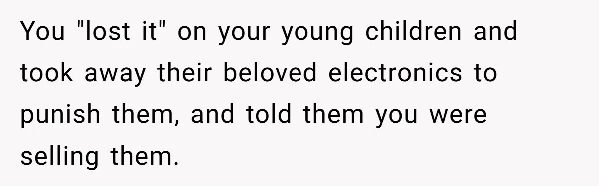 You "lost it" on your young children and took away their beloved electronics to punish them, and told them you were selling them.