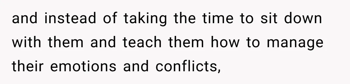 and instead of taking the time to sit down with them and teach them how to manage their emotions and conflicts,