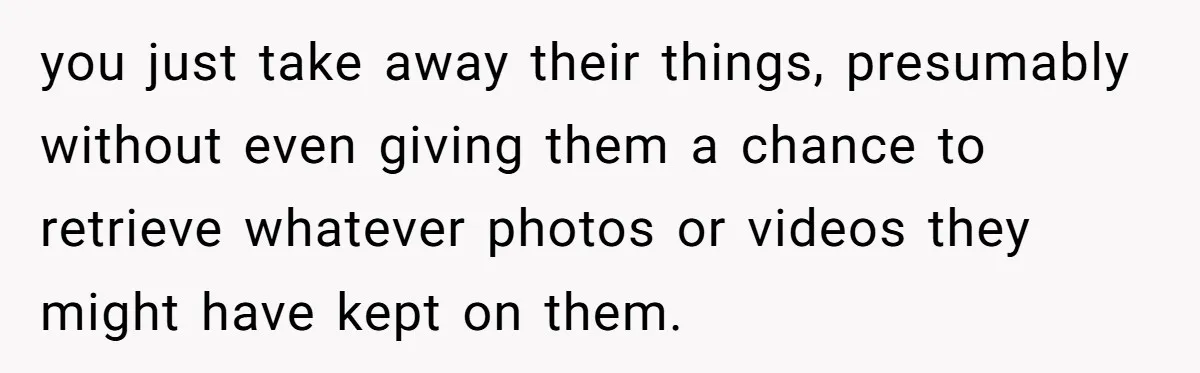 you just take away their things, presumably without even giving them a chance to retrieve whatever photos or videos they might have kept on them.
