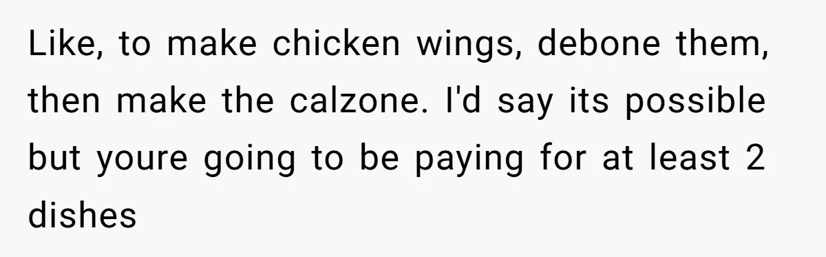 Like, to make chicken wings, debone them, then make the calzone. I'd say its possible but youre going to be paying for at least 2 dishes