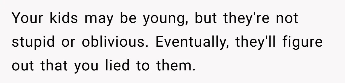 Your kids may be young, but they're not stupid or oblivious. Eventually, they'll figure out that you lied to them.