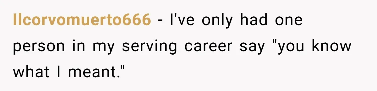 Ilcorvomuerto666 − I've only had one person in my serving career say "you know what I meant."