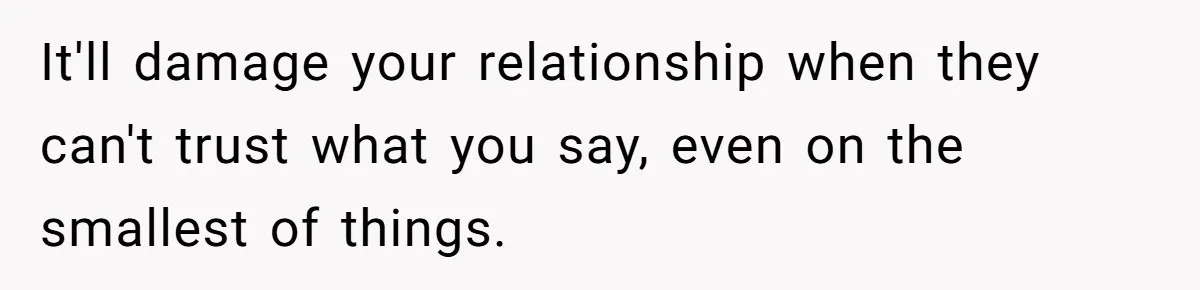 It'll damage your relationship when they can't trust what you say, even on the smallest of things.