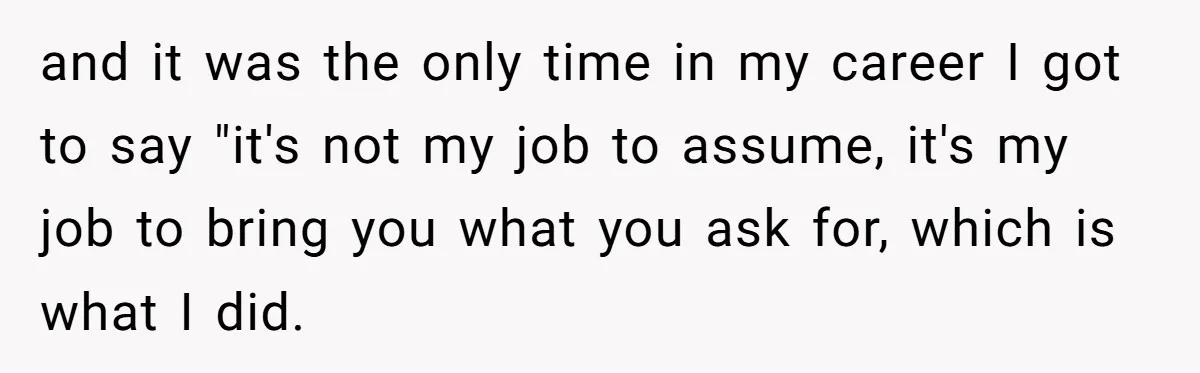 and it was the only time in my career I got to say "it's not my job to assume, it's my job to bring you what you ask for, which...