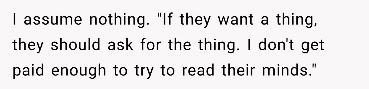 I assume nothing. "If they want a thing, they should ask for the thing. I don't get paid enough to try to read their minds."