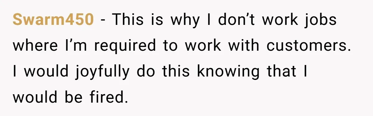 Swarm450 − This is why I don’t work jobs where I’m required to work with customers. I would joyfully do this knowing that I would be fired.