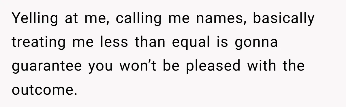 Yelling at me, calling me names, basically treating me less than equal is gonna guarantee you won’t be pleased with the outcome.